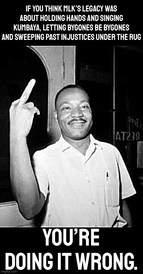 MLK's ghost flips every complacent white man or woman, liberal or conservative, a big fat one | IF YOU THINK MLK’S LEGACY WAS ABOUT HOLDING HANDS AND SINGING KUMBAYA, LETTING BYGONES BE BYGONES AND SWEEPING PAST INJUSTICES UNDER THE RUG; YOU’RE DOING IT WRONG. | image tagged in mlk martin luther king jr mlk middle finger the bird,mlk,martin luther king jr,martin luther king,justice,injustice | made w/ Imgflip meme maker