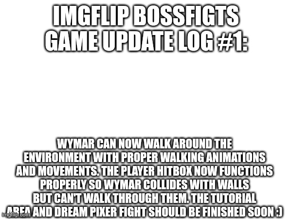 for context, the tutorial area is wymar dreaming and the tutorial boss is her dreaming about fighting pixer | IMGFLIP BOSSFIGTS GAME UPDATE LOG #1:; WYMAR CAN NOW WALK AROUND THE ENVIRONMENT WITH PROPER WALKING ANIMATIONS AND MOVEMENTS. THE PLAYER HITBOX NOW FUNCTIONS PROPERLY SO WYMAR COLLIDES WITH WALLS BUT CAN'T WALK THROUGH THEM. THE TUTORIAL AREA AND DREAM PIXER FIGHT SHOULD BE FINISHED SOON :) | made w/ Imgflip meme maker