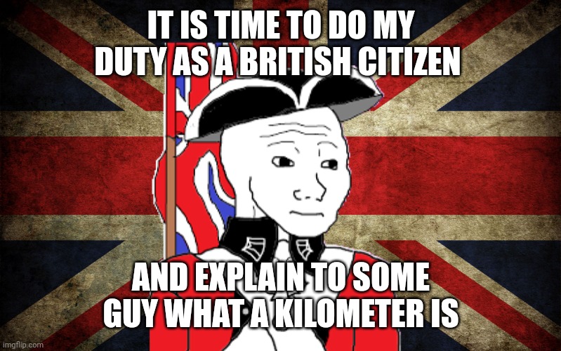 IT IS TIME TO DO MY DUTY AS A BRITISH CITIZEN AND EXPLAIN TO SOME GUY WHAT A KILOMETER IS | made w/ Imgflip meme maker