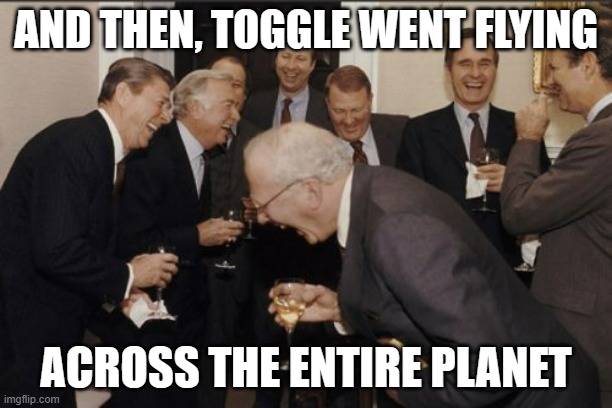WHEEEEEEEEEEEEEEEEEEEEEEEEEEEEEEEEEEEEEEEEEEEEEEEEEEEEEEEEEEEEEEEEEEEEEEEEEEEEEEEEEEEEEEEEEEEEE | AND THEN, TOGGLE WENT FLYING; ACROSS THE ENTIRE PLANET | image tagged in memes,laughing men in suits | made w/ Imgflip meme maker