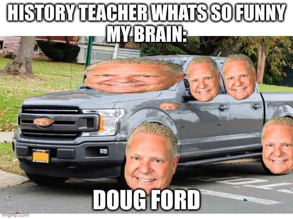 Doug Ford get it (Canadians will get this) | HISTORY TEACHER WHATS SO FUNNY
MY BRAIN:; DOUG FORD | image tagged in ford,cursed image,oh no | made w/ Imgflip meme maker