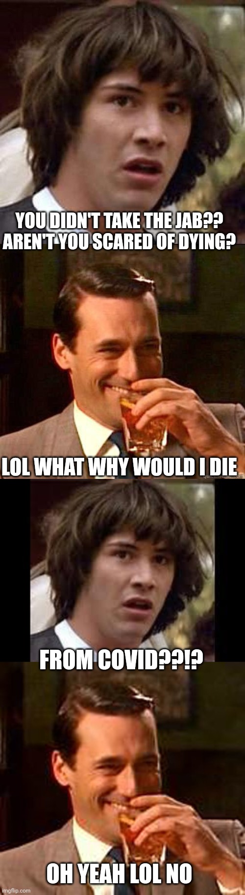 Lol idk | YOU DIDN'T TAKE THE JAB?? AREN'T YOU SCARED OF DYING? LOL WHAT WHY WOULD I DIE; FROM COVID??!? OH YEAH LOL NO | image tagged in memes,conspiracy keanu,laughing don draper,keanu reeves,covid-19,vaccines | made w/ Imgflip meme maker
