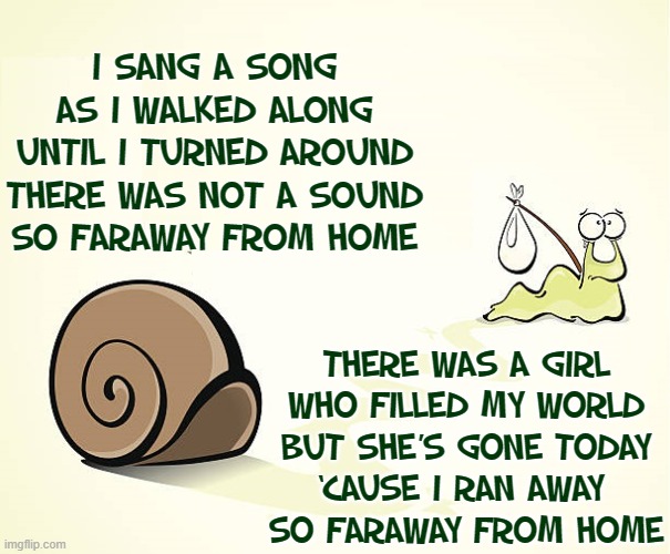 The Lonely Snail Leaves Home | I SANG A SONG AS I WALKED ALONG
UNTIL I TURNED AROUND
THERE WAS NOT A SOUND
SO FARAWAY FROM HOME; THERE WAS A GIRL
WHO FILLED MY WORLD
BUT SHE’S GONE TODAY
‘CAUSE I RAN AWAY 
SO FARAWAY FROM HOME | image tagged in vince vance,snails,shell,memes,far away,home | made w/ Imgflip meme maker