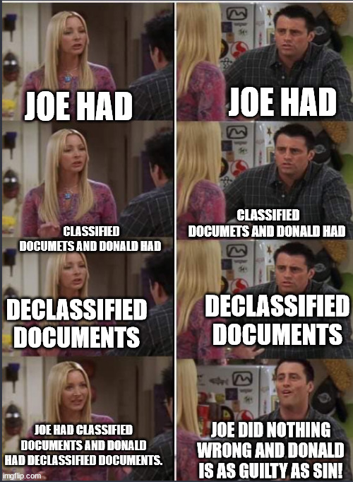 Trying to explain the document mess to dems/libs/leftists be like. | JOE HAD; JOE HAD; CLASSIFIED DOCUMETS AND DONALD HAD; CLASSIFIED DOCUMETS AND DONALD HAD; DECLASSIFIED DOCUMENTS; DECLASSIFIED DOCUMENTS; JOE HAD CLASSIFIED DOCUMENTS AND DONALD HAD DECLASSIFIED DOCUMENTS. JOE DID NOTHING WRONG AND DONALD IS AS GUILTY AS SIN! | image tagged in phoebe and joey repeat after me,government,joe biden,donald trump | made w/ Imgflip meme maker
