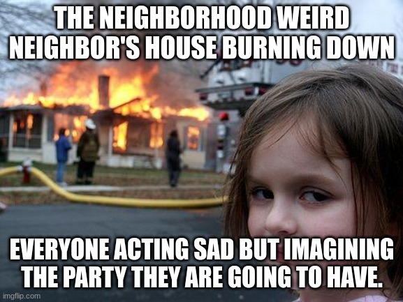 disaster girl | THE NEIGHBORHOOD WEIRD NEIGHBOR'S HOUSE BURNING DOWN; EVERYONE ACTING SAD BUT IMAGINING THE PARTY THEY ARE GOING TO HAVE. | image tagged in memes,disaster girl | made w/ Imgflip meme maker