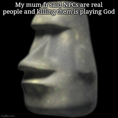 moai | My mum fr said NPCs are real people and killing them is playing God | image tagged in moai | made w/ Imgflip meme maker