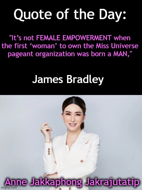 Thai businesswoman and transgender | Quote of the Day:; "It’s not FEMALE EMPOWERMENT when 

the first ‘woman’ to own the Miss Universe 

pageant organization was born a MAN,"; James Bradley; Anne Jakkaphong Jakrajutatip | image tagged in politics,miss universe,owner,transgender,man to woman,female empowerment | made w/ Imgflip meme maker