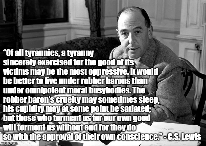 Tyranny of the good | “Of all tyrannies, a tyranny sincerely exercised for the good of its victims may be the most oppressive. It would be better to live under robber barons than under omnipotent moral busybodies. The robber baron's cruelty may sometimes sleep, his cupidity may at some point be satiated; but those who torment us for our own good will torment us without end for they do so with the approval of their own conscience.” - C.S. Lewis | image tagged in cs lewis,tyranny | made w/ Imgflip meme maker