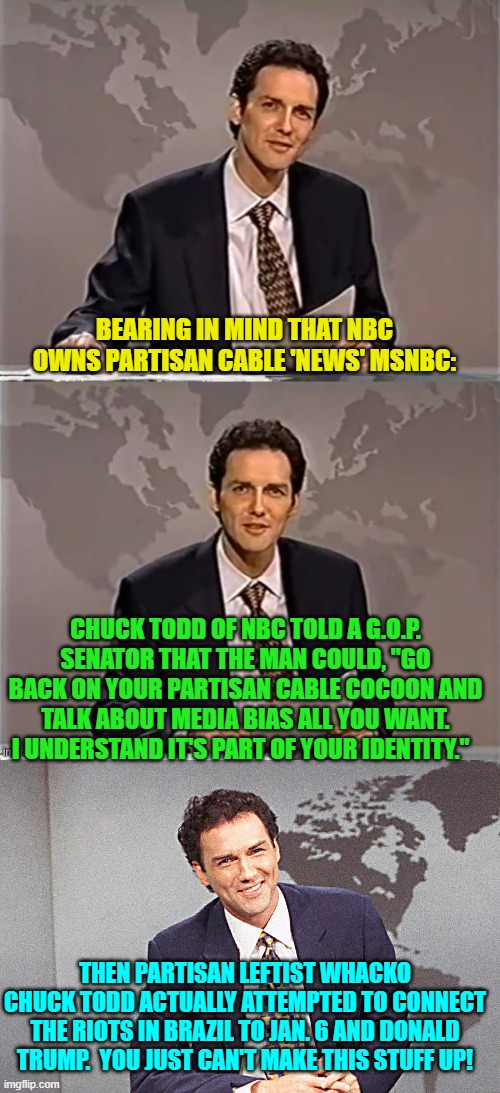 Leftists have got ZERO self-awareness. | BEARING IN MIND THAT NBC OWNS PARTISAN CABLE 'NEWS' MSNBC:; CHUCK TODD OF NBC TOLD A G.O.P. SENATOR THAT THE MAN COULD, "GO BACK ON YOUR PARTISAN CABLE COCOON AND TALK ABOUT MEDIA BIAS ALL YOU WANT. I UNDERSTAND IT'S PART OF YOUR IDENTITY."; THEN PARTISAN LEFTIST WHACKO CHUCK TODD ACTUALLY ATTEMPTED TO CONNECT THE RIOTS IN BRAZIL TO JAN. 6 AND DONALD TRUMP.  YOU JUST CAN'T MAKE THIS STUFF UP! | image tagged in weekend update with norm | made w/ Imgflip meme maker