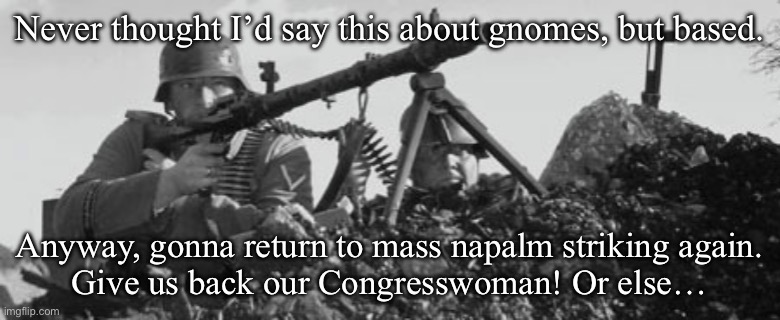 MG-34 | Never thought I’d say this about gnomes, but based. Anyway, gonna return to mass napalm striking again.
Give us back our Congresswoman! Or e | image tagged in mg-34 | made w/ Imgflip meme maker