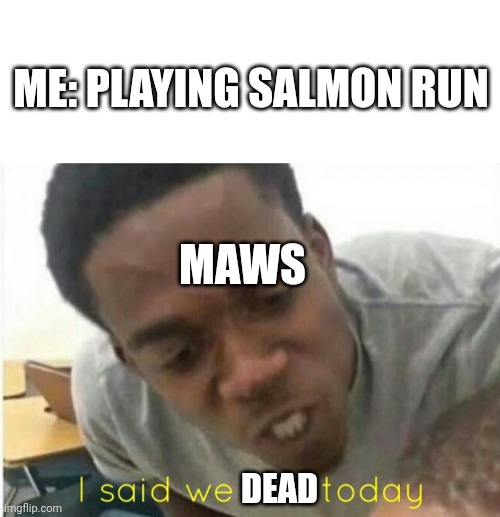 Me and all of my teammates die because of them | ME: PLAYING SALMON RUN; MAWS; DEAD | image tagged in i said we ____ today,why are you reading this | made w/ Imgflip meme maker