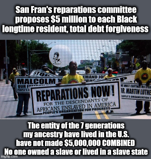 San Fran's reparations committee proposes $5 million to each Black longtime resident, total debt forgiveness; The entity of the 7 generations my ancestry have lived in the U.S. have not made $5,000,000 COMBINED 
No one owned a slave or lived in a slave state | image tagged in reparations,california,liberal logic | made w/ Imgflip meme maker