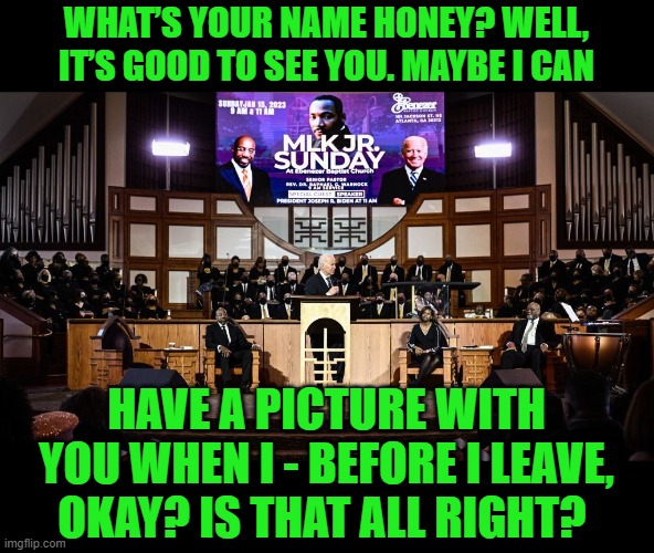 Biden scopes out his next sniffing victim from the pulpit on MLK Day! | WHAT’S YOUR NAME HONEY? WELL, IT’S GOOD TO SEE YOU. MAYBE I CAN; HAVE A PICTURE WITH YOU WHEN I - BEFORE I LEAVE, OKAY? IS THAT ALL RIGHT? | image tagged in biden,pedo pete,sicko | made w/ Imgflip meme maker