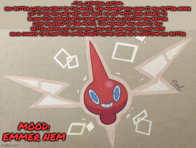 i think i'm going through an eminem phase | -THE_CRIMSON_ROTOM-
YOU BETTER LOSE YOURSELF IN THE MUSIC, THE MOMENT YOU OWN IT, YOU BETTER NEVER LET IT GO YOU ONLY GET ONE SHOT, DO NOT MISS YOUR CHANCE TO BLOW THIS OPPORTUNITY COMES ONCE IN A LIFETIME YOU BETTER LOSE YOURSELF IN THE MUSIC, THE MOMENT YOU OWN IT, YOU BETTER NEVER LET IT GO YOU ONLY GET ONE SHOT, DO NOT MISS YOUR CHANCE TO BLOW THIS OPPORTUNITY COMES ONCE IN A LIFETIME YOU BETTER; MOOD: EMMER NEM | made w/ Imgflip meme maker