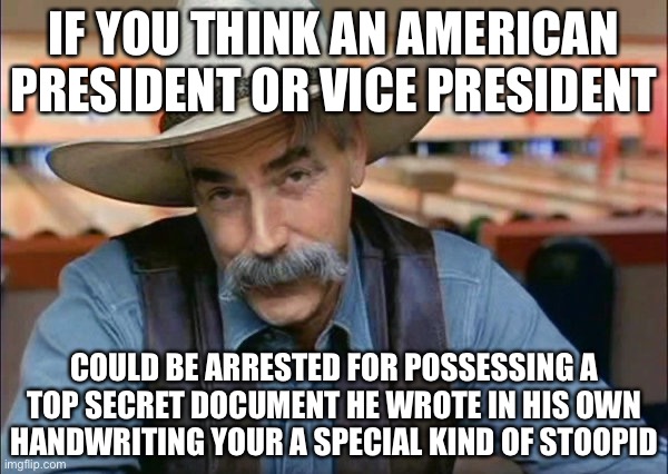 The Whole thing is a Big Sham that Backfired. | IF YOU THINK AN AMERICAN PRESIDENT OR VICE PRESIDENT; COULD BE ARRESTED FOR POSSESSING A TOP SECRET DOCUMENT HE WROTE IN HIS OWN HANDWRITING YOUR A SPECIAL KIND OF STOOPID | image tagged in sam elliott special kind of stupid,the constitution,separation of powers,political meme,new normal,but i saw it on the news | made w/ Imgflip meme maker