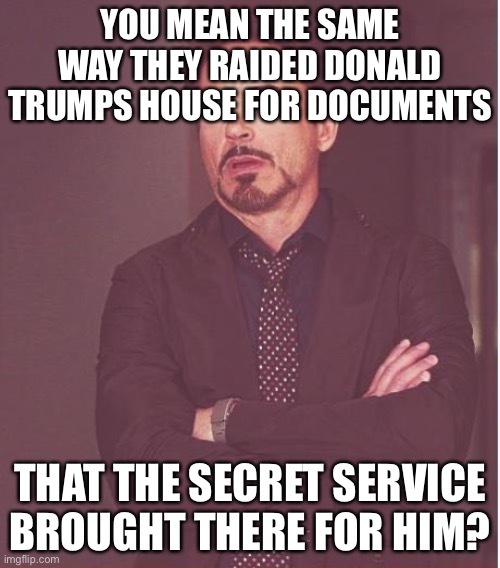Face You Make Robert Downey Jr Meme | YOU MEAN THE SAME WAY THEY RAIDED DONALD TRUMPS HOUSE FOR DOCUMENTS THAT THE SECRET SERVICE BROUGHT THERE FOR HIM? | image tagged in memes,face you make robert downey jr | made w/ Imgflip meme maker