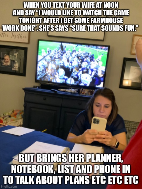 #wife | WHEN YOU TEXT YOUR WIFE AT NOON AND SAY “I WOULD LIKE TO WATCH THE GAME TONIGHT AFTER I GET SOME FARMHOUSE WORK DONE”. SHE’S SAYS “SURE THAT SOUNDS FUN.”; BUT BRINGS HER PLANNER, NOTEBOOK, LIST AND PHONE IN TO TALK ABOUT PLANS ETC ETC ETC | image tagged in wife | made w/ Imgflip meme maker