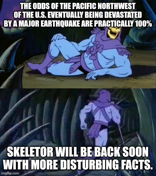Yeah.... | THE ODDS OF THE PACIFIC NORTHWEST OF THE U.S. EVENTUALLY BEING DEVASTATED BY A MAJOR EARTHQUAKE ARE PRACTICALLY 100%; SKELETOR WILL BE BACK SOON WITH MORE DISTURBING FACTS. | image tagged in skeletor disturbing facts,warning,memes,disturbing,scary,earthquake | made w/ Imgflip meme maker