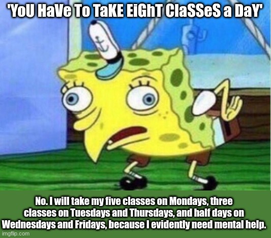I finally got therapy after three long years | 'YoU HaVe To TaKE EiGhT ClaSSeS a DaY'; No. I will take my five classes on Mondays, three classes on Tuesdays and Thursdays, and half days on Wednesdays and Fridays, because I evidently need mental help. | image tagged in memes,mocking spongebob | made w/ Imgflip meme maker