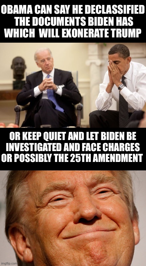 Biden Obama Trump | OBAMA CAN SAY HE DECLASSIFIED
 THE DOCUMENTS BIDEN HAS
WHICH  WILL EXONERATE TRUMP; OR KEEP QUIET AND LET BIDEN BE
INVESTIGATED AND FACE CHARGES
OR POSSIBLY THE 25TH AMENDMENT | image tagged in biden obama,trump smile,memes,first world problems,bad decision,so youre telling me | made w/ Imgflip meme maker
