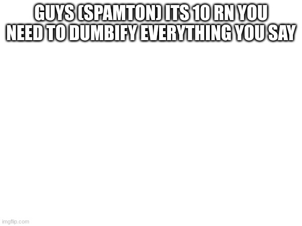 GUYS (SPAMTON) ITS 10 RN YOU NEED TO DUMBIFY EVERYTHING YOU SAY | made w/ Imgflip meme maker
