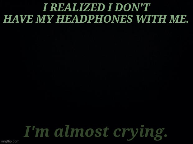 .... | I REALIZED I DON'T HAVE MY HEADPHONES WITH ME. I'm almost crying. | image tagged in black background | made w/ Imgflip meme maker