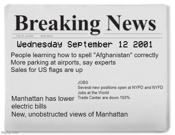 Breaking News | People learning how to spell "Afghanistan" correctly
More parking at airports, say experts
Sales for US flags are up; Wednesday September 12 2001; JOBS
Several new positions open at NYPD and NYFD
Jobs at the World Trade Center are down 100%; Manhattan has lower electric bills
New, unobstructed views of Manhattan | image tagged in breaking news | made w/ Imgflip meme maker