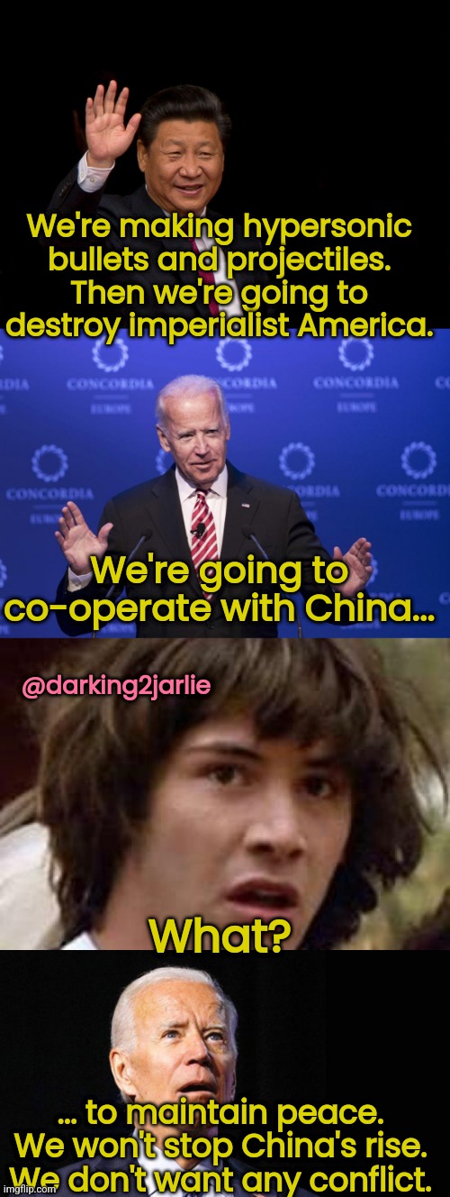 China's Win win Co Operation #Obey | We're making hypersonic bullets and projectiles. Then we're going to destroy imperialist America. We're going to co-operate with China... @darking2jarlie; What? ... to maintain peace. We won't stop China's rise. We don't want any conflict. | image tagged in joe biden,biden,democrats,america,china,xi jinping | made w/ Imgflip meme maker