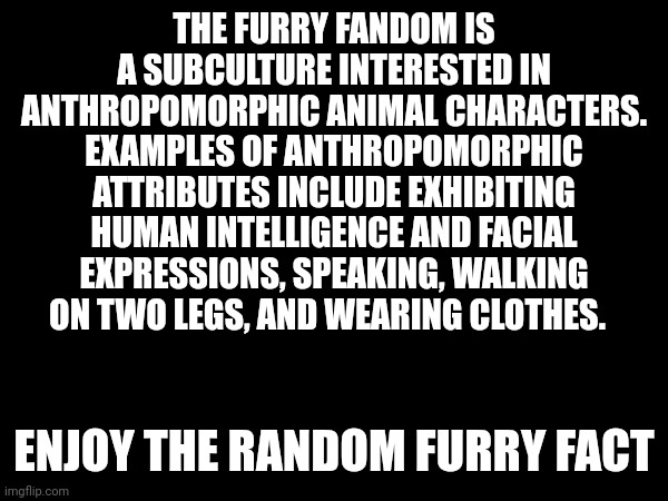 Enjoy the random furry fact | THE FURRY FANDOM IS A SUBCULTURE INTERESTED IN ANTHROPOMORPHIC ANIMAL CHARACTERS. EXAMPLES OF ANTHROPOMORPHIC ATTRIBUTES INCLUDE EXHIBITING HUMAN INTELLIGENCE AND FACIAL EXPRESSIONS, SPEAKING, WALKING ON TWO LEGS, AND WEARING CLOTHES. ENJOY THE RANDOM FURRY FACT | made w/ Imgflip meme maker