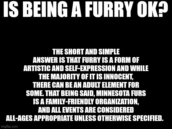 So, yes, yes it is ok | IS BEING A FURRY OK? THE SHORT AND SIMPLE ANSWER IS THAT FURRY IS A FORM OF ARTISTIC AND SELF-EXPRESSION AND WHILE THE MAJORITY OF IT IS INNOCENT, THERE CAN BE AN ADULT ELEMENT FOR SOME. THAT BEING SAID, MINNESOTA FURS IS A FAMILY-FRIENDLY ORGANIZATION, AND ALL EVENTS ARE CONSIDERED ALL-AGES APPROPRIATE UNLESS OTHERWISE SPECIFIED. | made w/ Imgflip meme maker