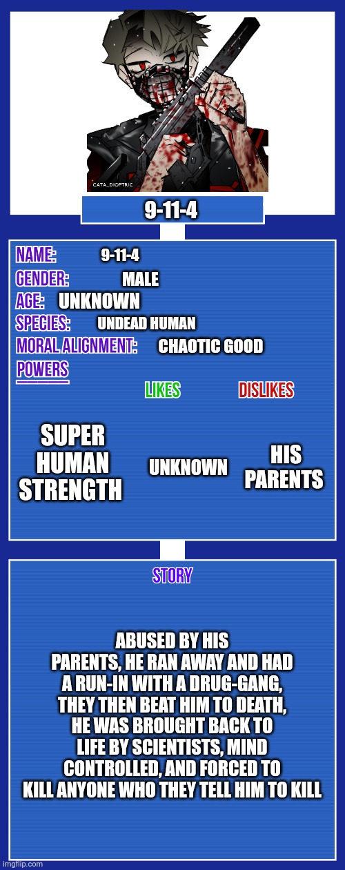 Mmmm, yes, his life is FUN | 9-11-4; 9-11-4; MALE; UNKNOWN; UNDEAD HUMAN; CHAOTIC GOOD; SUPER HUMAN STRENGTH; HIS PARENTS; UNKNOWN; ABUSED BY HIS PARENTS, HE RAN AWAY AND HAD A RUN-IN WITH A DRUG-GANG, THEY THEN BEAT HIM TO DEATH, HE WAS BROUGHT BACK TO LIFE BY SCIENTISTS, MIND CONTROLLED, AND FORCED TO KILL ANYONE WHO THEY TELL HIM TO KILL | image tagged in oc full showcase v2 | made w/ Imgflip meme maker