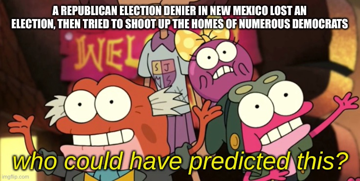 Is anyone surprised? I'm not. This is what these far-righties do when they don't get their way | A REPUBLICAN ELECTION DENIER IN NEW MEXICO LOST AN ELECTION, THEN TRIED TO SHOOT UP THE HOMES OF NUMEROUS DEMOCRATS | image tagged in who could have predicted this | made w/ Imgflip meme maker