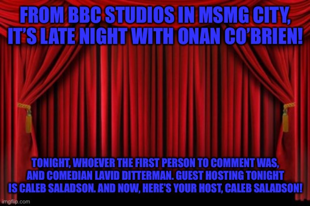 Stage Curtains | FROM BBC STUDIOS IN MSMG CITY, IT’S LATE NIGHT WITH ONAN CO’BRIEN! TONIGHT, WHOEVER THE FIRST PERSON TO COMMENT WAS, AND COMEDIAN LAVID DITTERMAN. GUEST HOSTING TONIGHT IS CALEB SALADSON. AND NOW, HERE’S YOUR HOST, CALEB SALADSON! | image tagged in stage curtains | made w/ Imgflip meme maker