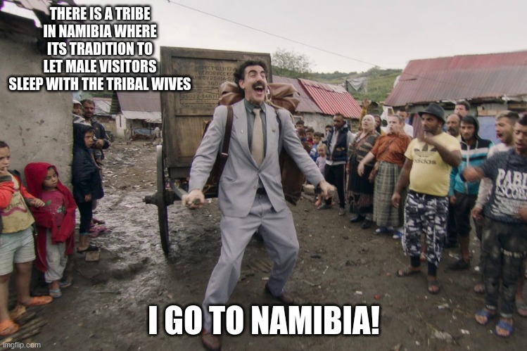 Borat i go to america | THERE IS A TRIBE IN NAMIBIA WHERE ITS TRADITION TO LET MALE VISITORS SLEEP WITH THE TRIBAL WIVES; I GO TO NAMIBIA! | image tagged in borat i go to america | made w/ Imgflip meme maker