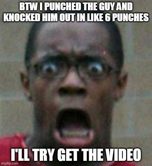 surprised | BTW I PUNCHED THE GUY AND KNOCKED HIM OUT IN LIKE 6 PUNCHES; I'LL TRY GET THE VIDEO | image tagged in surprise | made w/ Imgflip meme maker