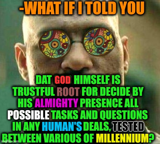 -Hail for the Time and Words were Spoken! | -WHAT IF I TOLD YOU; DAT GOD HIMSELF IS TRUSTFUL ROOT FOR DECIDE BY HIS ALMIGHTY PRESENCE ALL POSSIBLE TASKS AND QUESTIONS IN ANY HUMAN'S DEALS, TESTED BETWEEN VARIOUS OF MILLENNIUM? GOD; ROOT; ALMIGHTY; POSSIBLE; TESTED; HUMAN'S; MILLENNIUM | image tagged in acid kicks in morpheus,god religion universe,what if i told you,task failed successfully,thoughts and prayers,21st century | made w/ Imgflip meme maker