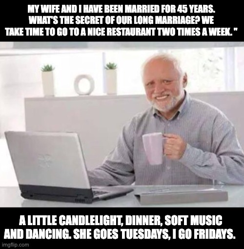 Very old Dad joke - Henny Youngman | MY WIFE AND I HAVE BEEN MARRIED FOR 45 YEARS. WHAT'S THE SECRET OF OUR LONG MARRIAGE? WE TAKE TIME TO GO TO A NICE RESTAURANT TWO TIMES A WEEK. "; A LITTLE CANDLELIGHT, DINNER, SOFT MUSIC AND DANCING. SHE GOES TUESDAYS, I GO FRIDAYS. | image tagged in harold,dad joke | made w/ Imgflip meme maker