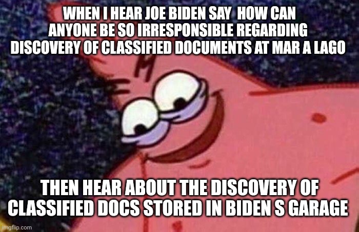 Evil Patrick  | WHEN I HEAR JOE BIDEN SAY  HOW CAN ANYONE BE SO IRRESPONSIBLE REGARDING 
DISCOVERY OF CLASSIFIED DOCUMENTS AT MAR A LAGO; THEN HEAR ABOUT THE DISCOVERY OF CLASSIFIED DOCS STORED IN BIDEN S GARAGE | image tagged in evil patrick | made w/ Imgflip meme maker