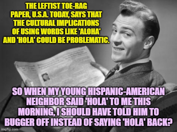 Again it raises the issue . . . can leftists actually think? | THE LEFTIST TOE-RAG PAPER, U.S.A. TODAY, SAYS THAT THE CULTURAL IMPLICATIONS OF USING WORDS LIKE 'ALOHA' AND 'HOLA' COULD BE PROBLEMATIC. SO WHEN MY YOUNG HISPANIC-AMERICAN NEIGHBOR SAID 'HOLA' TO ME THIS MORNING, I SHOULD HAVE TOLD HIM TO BUGGER OFF INSTEAD OF SAYING 'HOLA' BACK? | image tagged in 50's newspaper | made w/ Imgflip meme maker
