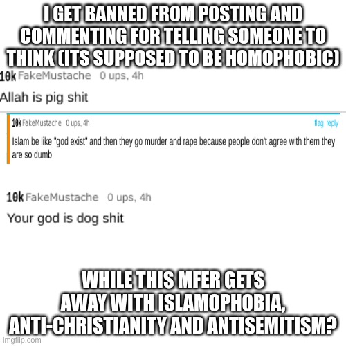 imgflip mods are a joke (and if this gets removed you guys are caught in 4k) | I GET BANNED FROM POSTING AND COMMENTING FOR TELLING SOMEONE TO THINK (ITS SUPPOSED TO BE HOMOPHOBIC); WHILE THIS MFER GETS AWAY WITH ISLAMOPHOBIA, ANTI-CHRISTIANITY AND ANTISEMITISM? | image tagged in memes,blank transparent square | made w/ Imgflip meme maker
