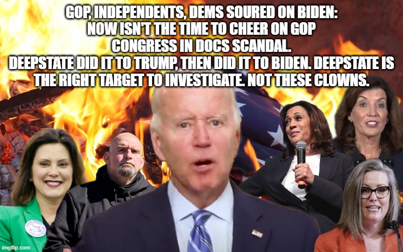 don't fall for the deepstate divide and conquer | GOP, INDEPENDENTS, DEMS SOURED ON BIDEN:
NOW ISN'T THE TIME TO CHEER ON GOP CONGRESS IN DOCS SCANDAL.
DEEPSTATE DID IT TO TRUMP, THEN DID IT TO BIDEN. DEEPSTATE IS THE RIGHT TARGET TO INVESTIGATE. NOT THESE CLOWNS. | image tagged in memes | made w/ Imgflip meme maker