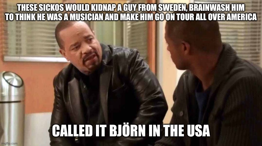 ice t svu | THESE SICKOS WOULD KIDNAP A GUY FROM SWEDEN, BRAINWASH HIM TO THINK HE WAS A MUSICIAN AND MAKE HIM GO ON TOUR ALL OVER AMERICA; CALLED IT BJÖRN IN THE USA | image tagged in ice t svu,IceTSeentSomeShit | made w/ Imgflip meme maker