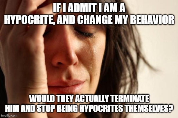 First World Problems Meme | IF I ADMIT I AM A HYPOCRITE, AND CHANGE MY BEHAVIOR WOULD THEY ACTUALLY TERMINATE HIM AND STOP BEING HYPOCRITES THEMSELVES? | image tagged in memes,first world problems | made w/ Imgflip meme maker