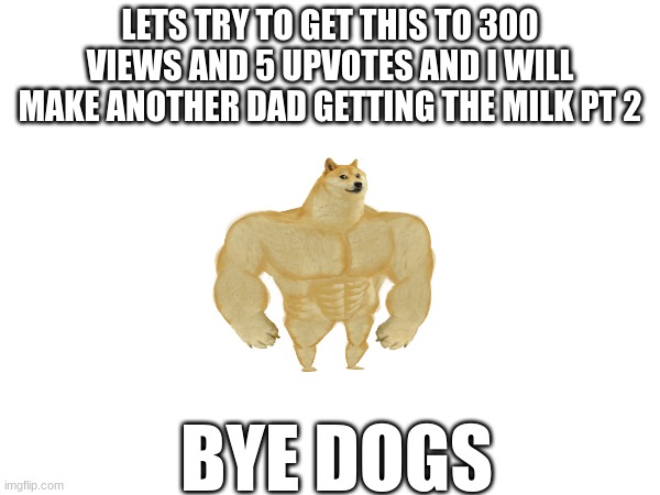 LETS TRY TO GET THIS TO 300 VIEWS AND 5 UPVOTES AND I WILL MAKE ANOTHER DAD GETTING THE MILK PT 2; BYE DOGS | made w/ Imgflip meme maker