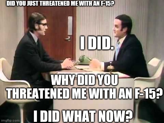 Did Joe Biden Just Threaten You With An F-15? | DID YOU JUST THREATENED ME WITH AN F-15? I DID. WHY DID YOU THREATENED ME WITH AN F-15? I DID WHAT NOW? | image tagged in monty python argument clinic,government,loves,you | made w/ Imgflip meme maker
