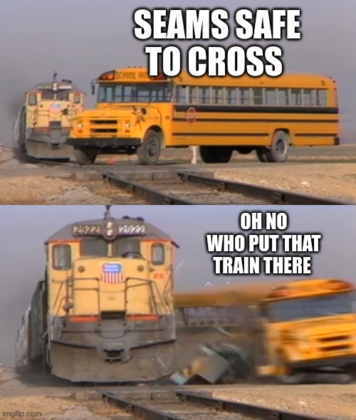 A train hitting a school bus | SEAMS SAFE TO CROSS; OH NO WHO PUT THAT TRAIN THERE | image tagged in a train hitting a school bus | made w/ Imgflip meme maker