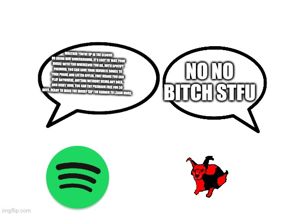 Blank White Template | NO NO BITCH STFU; WHETHER YOU'RE UP IN THE CLOUDS OR GOING WAY UNDERGROUND, IT'S EASY TO TAKE YOUR MUSIC WITH YOU WHEREEVER YOU GO. WITH SPOTIFY PREMIUM, YOU CAN SAVE YOUR FAVORITE SONGS TO YOUR PHONE AND LISTEN OFFLIN. THAT MEANS YOU CAN PLAY ANYWHERE, ANYTIME WITHOUT USING ANY DATA. AND RIGHT NOW, YOU CAN TRY PREMIUM FREE FOR 30 DAYS. READY TO MAKE THE MOVE? TAP THE BANNER TO LEARN MORE. | image tagged in blank white template | made w/ Imgflip meme maker