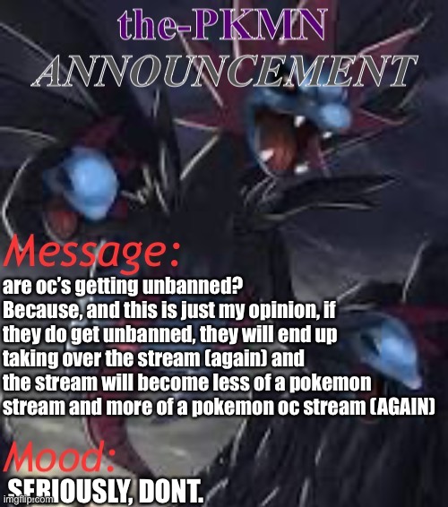 Image title. | are oc’s getting unbanned? Because, and this is just my opinion, if they do get unbanned, they will end up taking over the stream (again) and the stream will become less of a pokemon stream and more of a pokemon oc stream (AGAIN); SERIOUSLY, DONT. | image tagged in the-pkmn announcement temp | made w/ Imgflip meme maker
