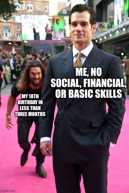 Jason Momoa Henry Cavill Meme | ME, NO SOCIAL, FINANCIAL, OR BASIC SKILLS; MY 18TH BIRTHDAY IN LESS THAN THREE MONTHS | image tagged in jason momoa henry cavill meme | made w/ Imgflip meme maker