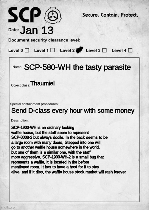SCP document | Jan 13; SCP-580-WH the tasty parasite; Thaumiel; Send D-class every hour with some money; SCP-1900-WH is an ordinary looking waffle house, but the staff seem to represent SCP-3008-2 but always docile. In the back seems to be a large room with many doors, Stepped into one will go to another waffle house somewhere in the world, but one of them is a similar one, with the staff more aggressive. SCP-1900-WH-2 is a small bug that represents a waffle, it is located in the before mentioned room. It has to have a host for it to stay alive, and if it dies, the waffle house stock market will rash forever. | image tagged in scp document,waffle posting | made w/ Imgflip meme maker